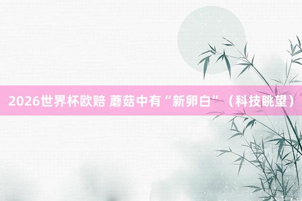 2026世界杯欧赔 蘑菇中有“新卵白”（科技眺望）
