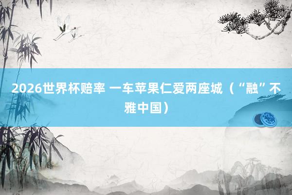 2026世界杯赔率 一车苹果仁爱两座城（“融”不雅中国）
