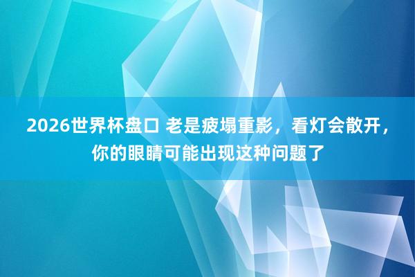 2026世界杯盘口 老是疲塌重影，看灯会散开，你的眼睛可能出现这种问题了