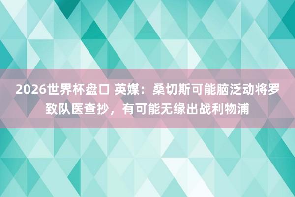 2026世界杯盘口 英媒：桑切斯可能脑泛动将罗致队医查抄，有可能无缘出战利物浦