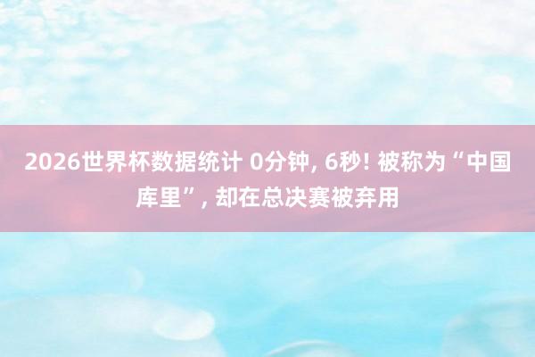 2026世界杯数据统计 0分钟， 6秒! 被称为“中国库里”， 却在总决赛被弃用
