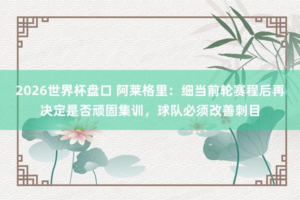2026世界杯盘口 阿莱格里：细当前轮赛程后再决定是否顽固集训，球队必须改善刺目