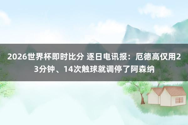 2026世界杯即时比分 逐日电讯报：厄德高仅用23分钟、14次触球就调停了阿森纳
