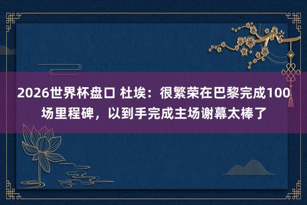 2026世界杯盘口 杜埃：很繁荣在巴黎完成100场里程碑，以到手完成主场谢幕太棒了