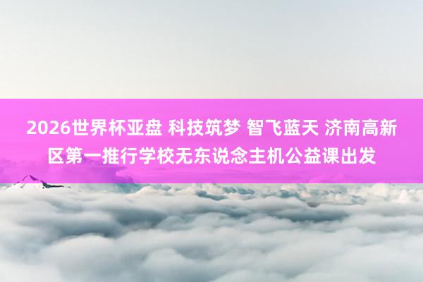 2026世界杯亚盘 科技筑梦 智飞蓝天 济南高新区第一推行学校无东说念主机公益课出发