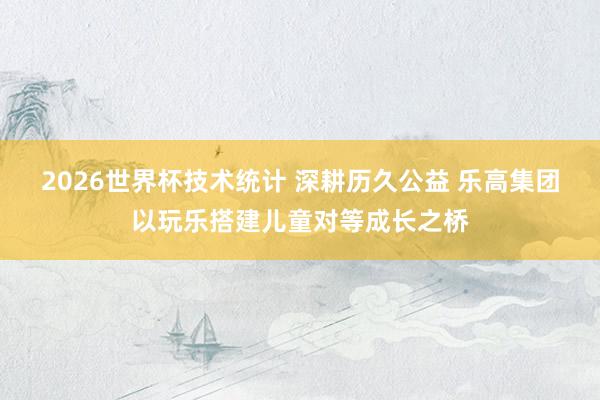 2026世界杯技术统计 深耕历久公益 乐高集团以玩乐搭建儿童对等成长之桥