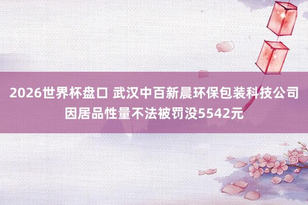 2026世界杯盘口 武汉中百新晨环保包装科技公司因居品性量不法被罚没5542元