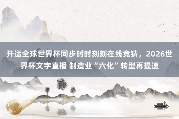 开运全球世界杯同步时时刻刻在线竞猜，2026世界杯文字直播 制造业“六化”转型再提速