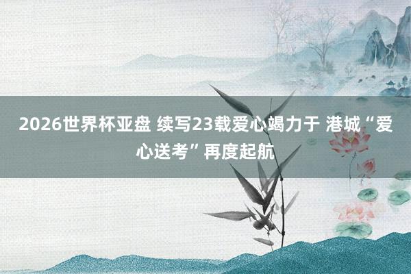 2026世界杯亚盘 续写23载爱心竭力于 港城“爱心送考”再度起航