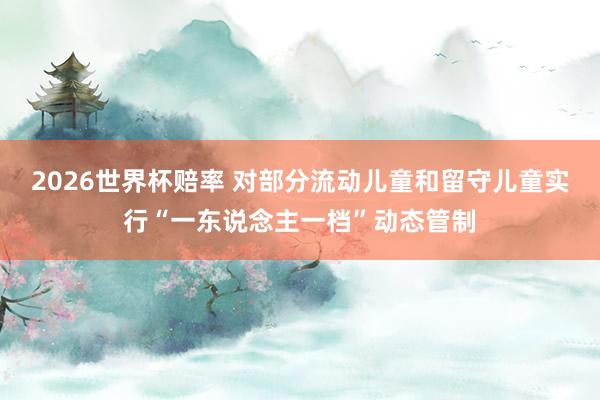 2026世界杯赔率 对部分流动儿童和留守儿童实行“一东说念主一档”动态管制