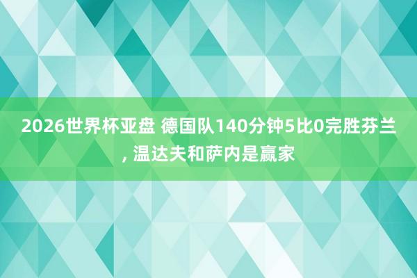 2026世界杯亚盘 德国队140分钟5比0完胜芬兰， 温达夫和萨内是赢家