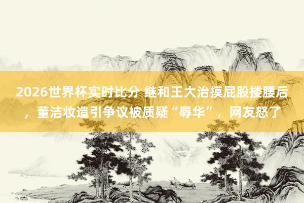 2026世界杯实时比分 继和王大治摸屁股搂腰后，董洁妆造引争议被质疑“辱华”，网友怒了
