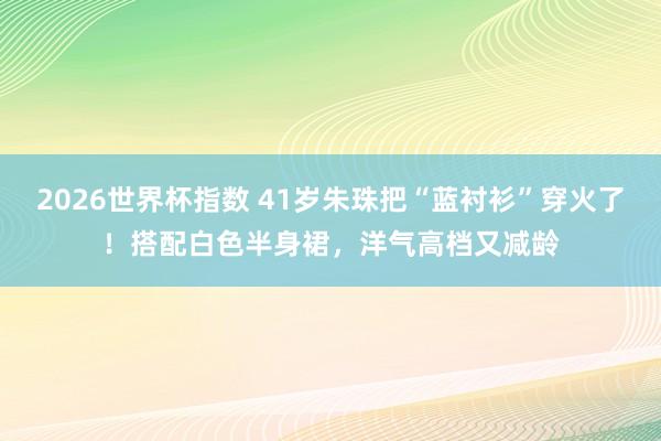 2026世界杯指数 41岁朱珠把“蓝衬衫”穿火了！搭配白色半