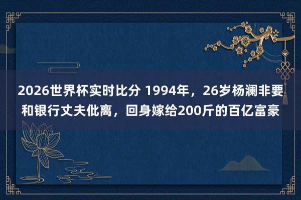 2026世界杯实时比分 1994年，26岁杨澜非要和银行丈夫仳离，回身嫁给200斤的百亿富豪