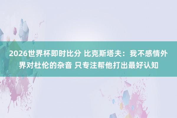 2026世界杯即时比分 比克斯塔夫：我不感情外界对杜伦的杂音 只专注帮他打出最好认知