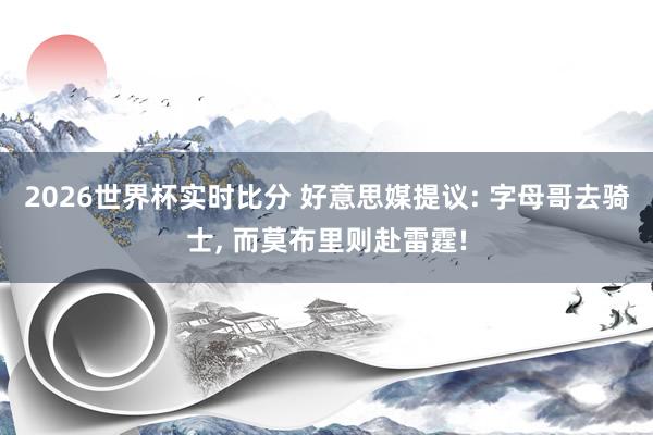 2026世界杯实时比分 好意思媒提议: 字母哥去骑士， 而莫布里则赴雷霆!