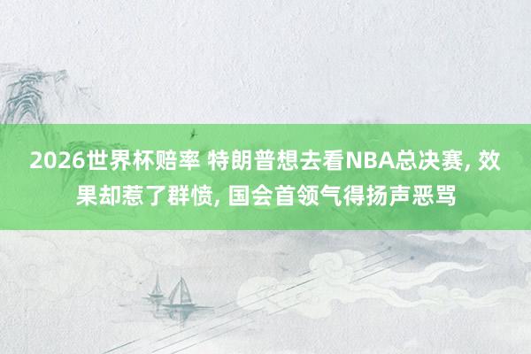 2026世界杯赔率 特朗普想去看NBA总决赛， 效果却惹了群愤， 国会首领气得扬声恶骂
