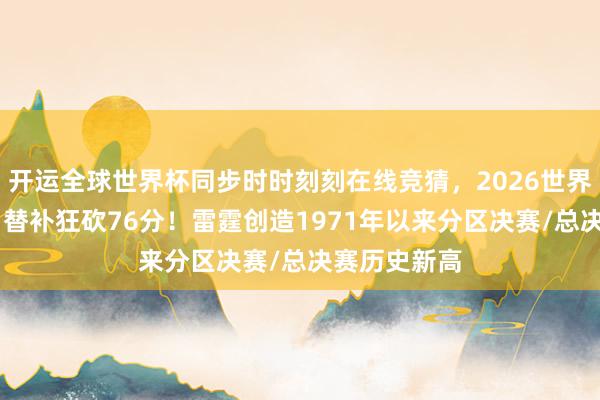 开运全球世界杯同步时时刻刻在线竞猜，2026世界杯文字直播 替补狂砍76分！雷霆创造1971年以来分区决赛/总决赛历史新高