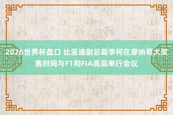 2026世界杯盘口 比亚迪副总裁李柯在摩纳哥大奖赛时间与F1和FIA高层举行会议