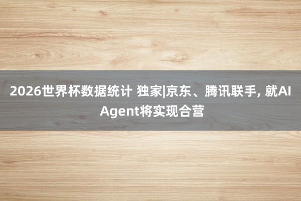 2026世界杯数据统计 独家|京东、腾讯联手， 就AI Agent将实现合营
