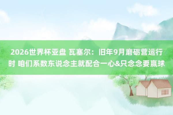 2026世界杯亚盘 瓦塞尔：旧年9月磨砺营运行时 咱们系数东说念主就配合一心&只念念要赢球