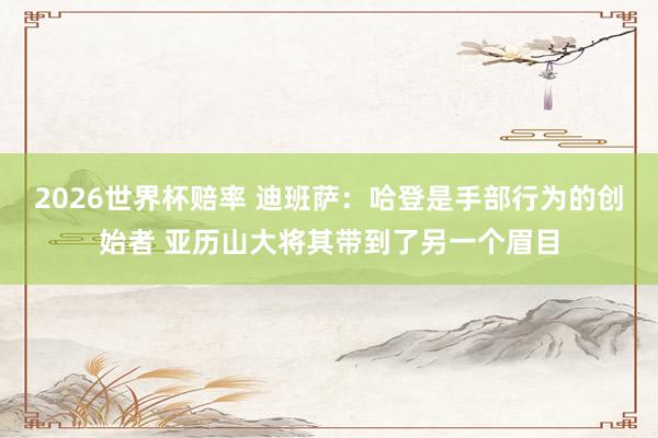 2026世界杯赔率 迪班萨：哈登是手部行为的创始者 亚历山大将其带到了另一个眉目
