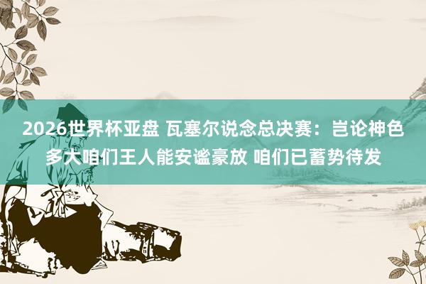2026世界杯亚盘 瓦塞尔说念总决赛：岂论神色多大咱们王人能安谧豪放 咱们已蓄势待发