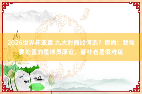 2026世界杯亚盘 九大时尚如何选？德尚：我需要处置的是球员厚谊，替补老是很难堪