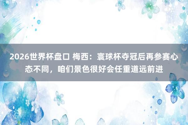 2026世界杯盘口 梅西：寰球杯夺冠后再参赛心态不同，咱们景色很好会任重道远前进
