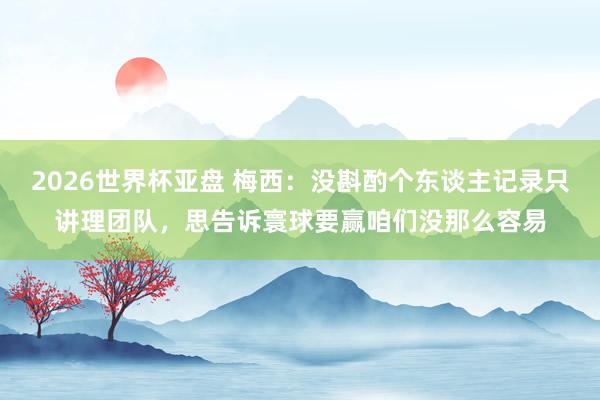 2026世界杯亚盘 梅西：没斟酌个东谈主记录只讲理团队，思告诉寰球要赢咱们没那么容易