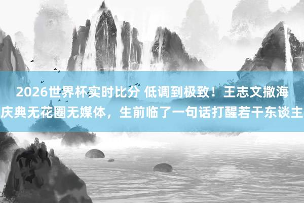 2026世界杯实时比分 低调到极致！王志文撒海庆典无花圈无媒体，生前临了一句话打醒若干东谈主
