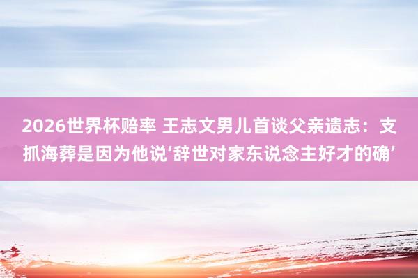 2026世界杯赔率 王志文男儿首谈父亲遗志：支抓海葬是因为他说‘辞世对家东说念主好才的确’