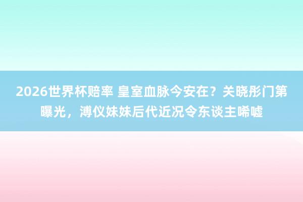 2026世界杯赔率 皇室血脉今安在？关晓彤门第曝光，溥仪妹妹后代近况令东谈主唏嘘