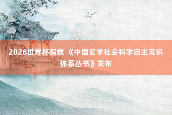 2026世界杯指数 《中国玄学社会科学自主常识体系丛书》发布