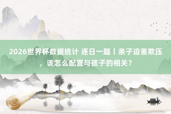 2026世界杯数据统计 逐日一题丨亲子迫害欺压，该怎么配置与孩子的相关？