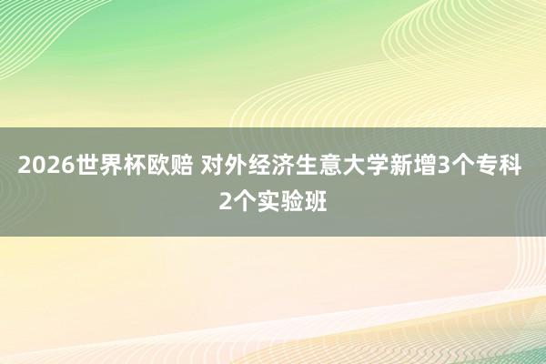 2026世界杯欧赔 对外经济生意大学新增3个专科 2个实验班