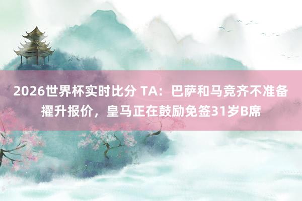2026世界杯实时比分 TA：巴萨和马竞齐不准备擢升报价，皇马正在鼓励免签31岁B席