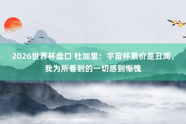 2026世界杯盘口 杜加里：宇宙杯票价是丑闻，我为所看到的一切感到惭愧
