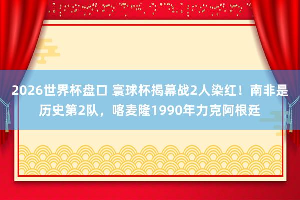 2026世界杯盘口 寰球杯揭幕战2人染红！南非是历史第2队，喀麦隆1990年力克阿根廷
