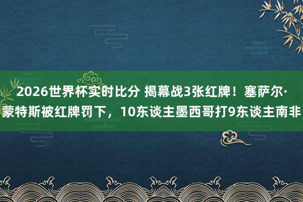 2026世界杯实时比分 揭幕战3张红牌！塞萨尔·蒙特斯被红牌罚下，10东谈主墨西哥打9东谈主南非