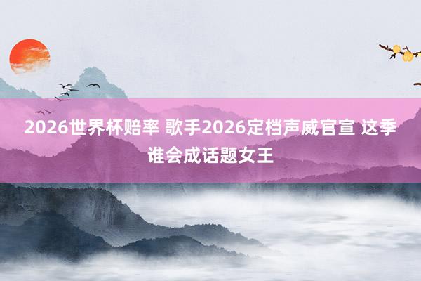 2026世界杯赔率 歌手2026定档声威官宣 这季谁会成话题女王