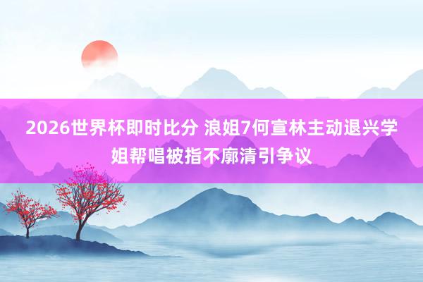 2026世界杯即时比分 浪姐7何宣林主动退兴学姐帮唱被指不廓清引争议