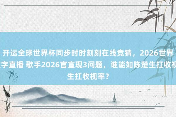 开运全球世界杯同步时时刻刻在线竞猜，2026世界杯文字直播 歌手2026官宣现3问题，谁能如陈楚生扛收视率？