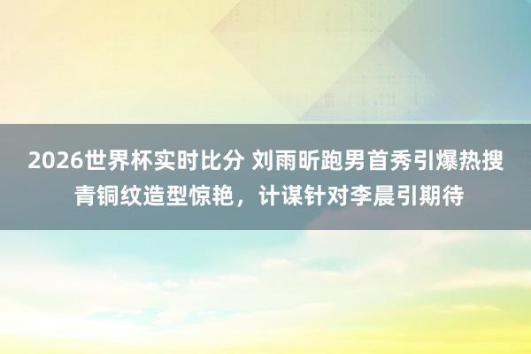 2026世界杯实时比分 刘雨昕跑男首秀引爆热搜 青铜纹造型惊艳，计谋针对李晨引期待
