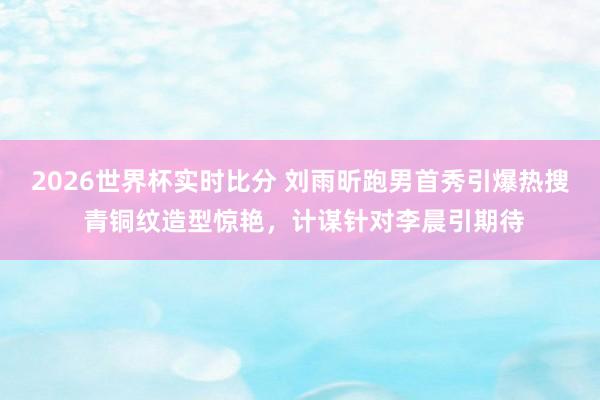 2026世界杯实时比分 刘雨昕跑男首秀引爆热搜 青铜纹造型惊艳,计谋针对李晨引期待