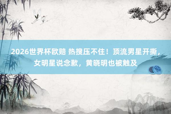 2026世界杯欧赔 热搜压不住！顶流男星开撕，女明星说念歉，黄晓明也被触及