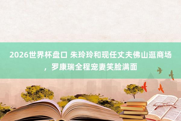 2026世界杯盘口 朱玲玲和现任丈夫佛山逛商场,罗康瑞全程宠妻笑脸满面