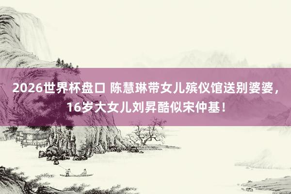 2026世界杯盘口 陈慧琳带女儿殡仪馆送别婆婆，16岁大女儿刘昇酷似宋仲基！