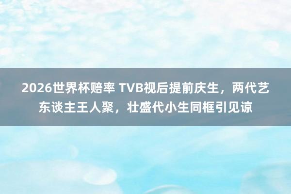2026世界杯赔率 TVB视后提前庆生，两代艺东谈主王人聚，壮盛代小生同框引见谅