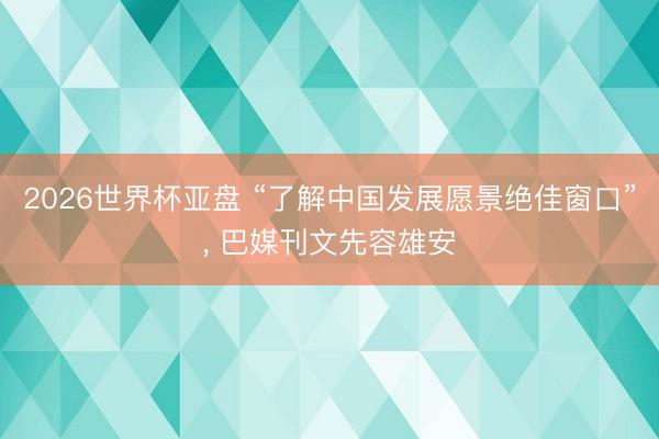 2026世界杯亚盘 “了解中国发展愿景绝佳窗口”， 巴媒刊文先容雄安